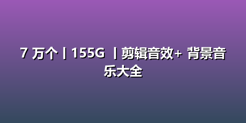7 万个丨155G 丨剪辑音效+ 背景音乐大全