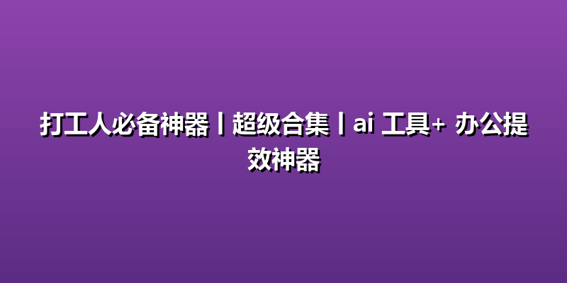 打工人必备神器丨超级合集丨ai 工具+ 办公提效神器